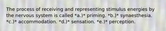 The process of receiving and representing stimulus energies by the nervous system is called *a.)* priming. *b.)* synaesthesia. *c.)* accommodation. *d.)* sensation. *e.)* perception.