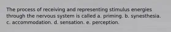 The process of receiving and representing stimulus energies through the nervous system is called a. priming. b. synesthesia. c. accommodation. d. sensation. e. perception.