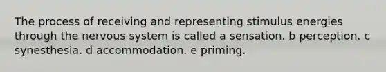 The process of receiving and representing stimulus energies through the nervous system is called a sensation. b perception. c synesthesia. d accommodation. e priming.