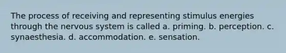 The process of receiving and representing stimulus energies through the <a href='https://www.questionai.com/knowledge/kThdVqrsqy-nervous-system' class='anchor-knowledge'>nervous system</a> is called a. priming. b. perception. c. synaesthesia. d. accommodation. e. sensation.