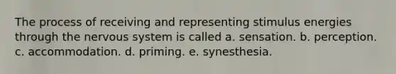 The process of receiving and representing stimulus energies through the nervous system is called a. sensation. b. perception. c. accommodation. d. priming. e. synesthesia.