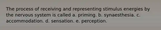 The process of receiving and representing stimulus energies by the nervous system is called a. priming. b. synaesthesia. c. accommodation. d. sensation. e. perception.