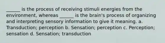 ______ is the process of receiving stimuli energies from the environment, whereas ______ is the brain's process of organizing and interpreting sensory information to give it meaning. a. Transduction; perception b. Sensation; perception c. Perception; sensation d. Sensation; transduction