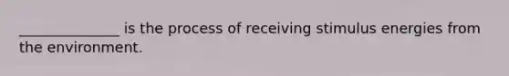 ______________ is the process of receiving stimulus energies from the environment.