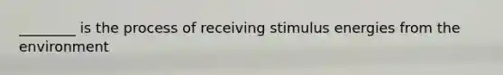 ________ is the process of receiving stimulus energies from the environment