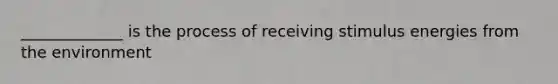 _____________ is the process of receiving stimulus energies from the environment