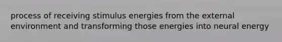 process of receiving stimulus energies from the external environment and transforming those energies into neural energy