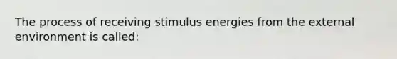 The process of receiving stimulus energies from the external environment is called: