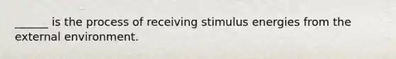 ______ is the process of receiving stimulus energies from the external environment.