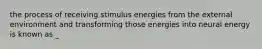 the process of receiving stimulus energies from the external environment and transforming those energies into neural energy is known as _