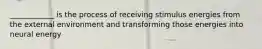 ____________ is the process of receiving stimulus energies from the external environment and transforming those energies into neural energy