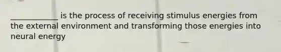 ____________ is the process of receiving stimulus energies from the external environment and transforming those energies into neural energy