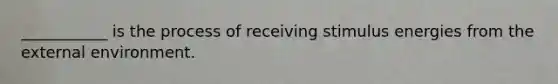 ___________ is the process of receiving stimulus energies from the external environment.