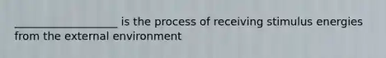 ___________________ is the process of receiving stimulus energies from the external environment