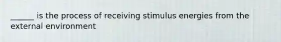 ______ is the process of receiving stimulus energies from the external environment