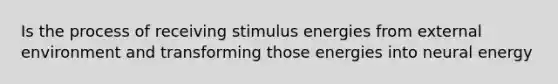 Is the process of receiving stimulus energies from external environment and transforming those energies into neural energy