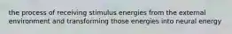 the process of receiving stimulus energies from the external environment and transforming those energies into neural energy