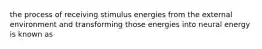 the process of receiving stimulus energies from the external environment and transforming those energies into neural energy is known as