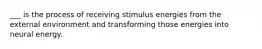 ___ is the process of receiving stimulus energies from the external environment and transforming those energies into neural energy.