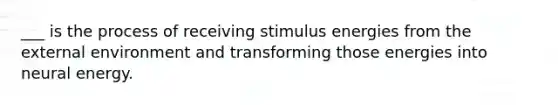 ___ is the process of receiving stimulus energies from the external environment and transforming those energies into neural energy.