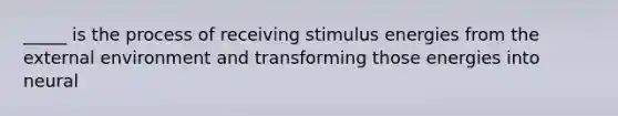 _____ is the process of receiving stimulus energies from the external environment and transforming those energies into neural