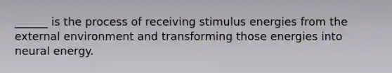 ______ is the process of receiving stimulus energies from the external environment and transforming those energies into neural energy.