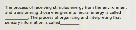 The process of receiving stimulus energy from the environment and transforming those energies into neural energy is called ____________. The process of organizing and interpreting that sensory information is called__________