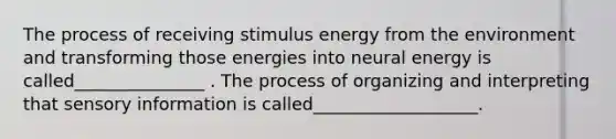 The process of receiving stimulus energy from the environment and transforming those energies into neural energy is called_______________ . The process of organizing and interpreting that sensory information is called___________________.