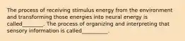 The process of receiving stimulus energy from the environment and transforming those energies into neural energy is called________. The process of organizing and interpreting that sensory information is called__________.