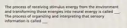 The process of receiving stimulus energy from the environment and transforming those energies into neural energy is called ___. The process of organizing and interpreting that sensory information is called ___