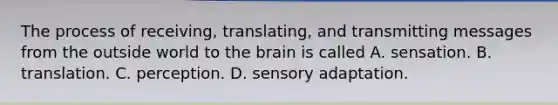 The process of receiving, translating, and transmitting messages from the outside world to the brain is called A. sensation. B. translation. C. perception. D. sensory adaptation.