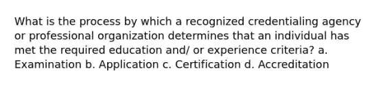 What is the process by which a recognized credentialing agency or professional organization determines that an individual has met the required education and/ or experience criteria? a. Examination b. Application c. Certification d. Accreditation