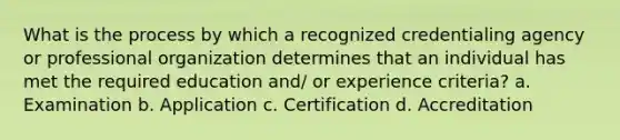 What is the process by which a recognized credentialing agency or professional organization determines that an individual has met the required education and/ or experience criteria? a. Examination b. Application c. Certification d. Accreditation