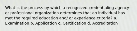 What is the process by which a recognized credentialing agency or professional organization determines that an individual has met the required education and/ or experience criteria? a. Examination b. Application c. Certification d. Accreditation