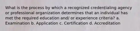 What is the process by which a recognized credentialing agency or professional organization determines that an individual has met the required education and/ or experience criteria? a. Examination b. Application c. Certification d. Accreditation