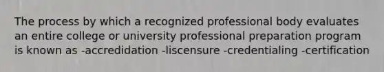 The process by which a recognized professional body evaluates an entire college or university professional preparation program is known as -accredidation -liscensure -credentialing -certification