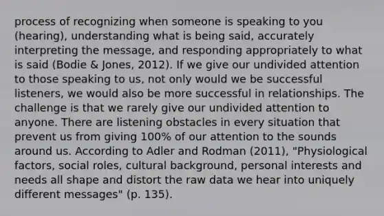 process of recognizing when someone is speaking to you (hearing), understanding what is being said, accurately interpreting the message, and responding appropriately to what is said (Bodie & Jones, 2012). If we give our undivided attention to those speaking to us, not only would we be successful listeners, we would also be more successful in relationships. The challenge is that we rarely give our undivided attention to anyone. There are listening obstacles in every situation that prevent us from giving 100% of our attention to the sounds around us. According to Adler and Rodman (2011), "Physiological factors, social roles, cultural background, personal interests and needs all shape and distort the raw data we hear into uniquely different messages" (p. 135).