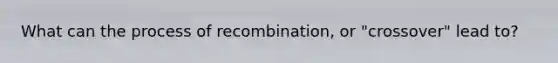 What can the process of recombination, or "crossover" lead to?