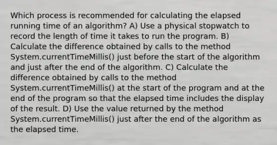 Which process is recommended for calculating the elapsed running time of an algorithm? A) Use a physical stopwatch to record the length of time it takes to run the program. B) Calculate the difference obtained by calls to the method System.currentTimeMillis() just before the start of the algorithm and just after the end of the algorithm. C) Calculate the difference obtained by calls to the method System.currentTimeMillis() at the start of the program and at the end of the program so that the elapsed time includes the display of the result. D) Use the value returned by the method System.currentTimeMillis() just after the end of the algorithm as the elapsed time.