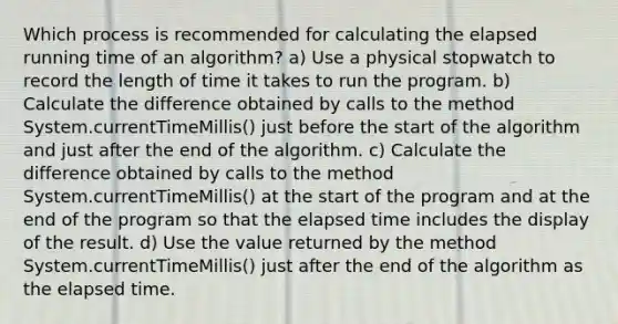 Which process is recommended for calculating the elapsed running time of an algorithm? a) Use a physical stopwatch to record the length of time it takes to run the program. b) Calculate the difference obtained by calls to the method System.currentTimeMillis() just before the start of the algorithm and just after the end of the algorithm. c) Calculate the difference obtained by calls to the method System.currentTimeMillis() at the start of the program and at the end of the program so that the elapsed time includes the display of the result. d) Use the value returned by the method System.currentTimeMillis() just after the end of the algorithm as the elapsed time.