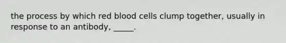 the process by which red blood cells clump together, usually in response to an antibody, _____.