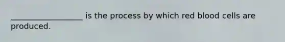 __________________ is the process by which red blood cells are produced.