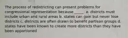 The process of redistricting can present problems for congressional representation because _____. a. districts must include urban and rural areas b. states can gain but never lose districts c. districts are often drawn to benefit partisan groups d. states have been known to create more districts than they have been apportioned