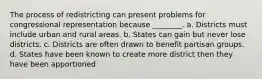 The process of redistricting can present problems for congressional representation because ________. a. Districts must include urban and rural areas. b. States can gain but never lose districts. c. Districts are often drawn to benefit partisan groups. d. States have been known to create more district then they have been apportioned