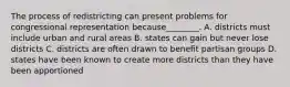 The process of redistricting can present problems for congressional representation because________. A. districts must include urban and rural areas B. states can gain but never lose districts C. districts are often drawn to benefit partisan groups D. states have been known to create more districts than they have been apportioned