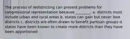 The process of redistricting can present problems for congressional representation because ________. a. districts must include urban and rural areas b. states can gain but never lose districts c. districts are often drawn to benefit partisan groups d. states have been known to create more districts than they have been apportioned