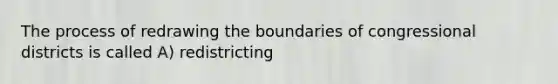 The process of redrawing the boundaries of congressional districts is called A) redistricting