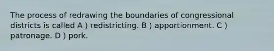 The process of redrawing the boundaries of congressional districts is called A）redistricting. B）apportionment. C）patronage. D）pork.