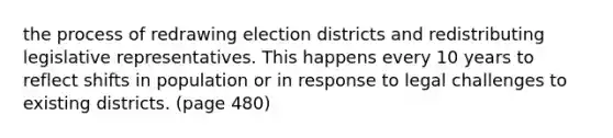 the process of redrawing election districts and redistributing legislative representatives. This happens every 10 years to reflect shifts in population or in response to legal challenges to existing districts. (page 480)