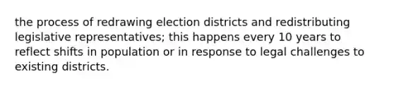 the process of redrawing election districts and redistributing legislative representatives; this happens every 10 years to reflect shifts in population or in response to legal challenges to existing districts.